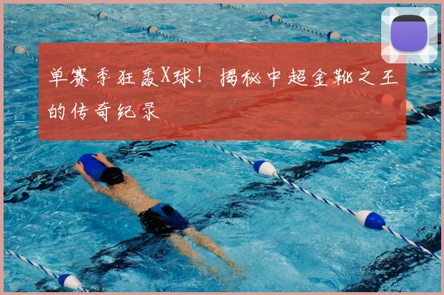 单赛季狂轰X球！揭秘中超金靴之王的传奇纪录