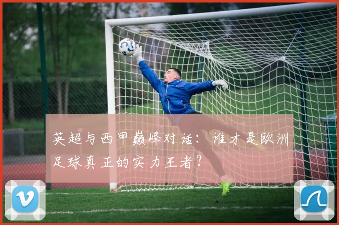 英超与西甲巅峰对话:谁才是欧洲足球真正的实力王者?
