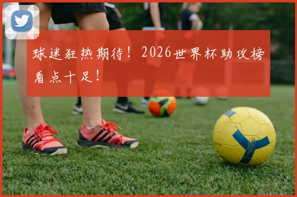 球迷狂热期待!2026世界杯助攻榜看点十足!