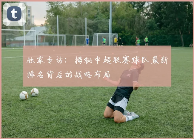 独家专访:揭秘中超联赛球队最新排名背后的战略布局
