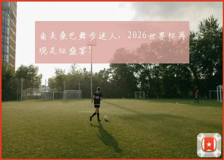 南美桑巴舞步迷人，2026世界杯再现足坛盛宴！
