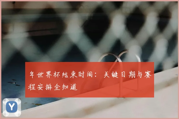 年世界杯结束时间:关键日期与赛程安排全知道