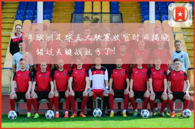 年欧洲足球五大联赛收官时间揭晓，错过关键战就亏了！