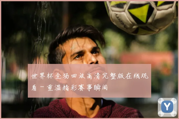 世界杯全场回放高清完整版在线观看 - 重温精彩赛事瞬间